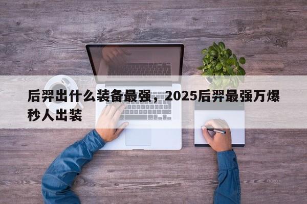 后羿出什么装备最强，2025后羿最强万爆秒人出装