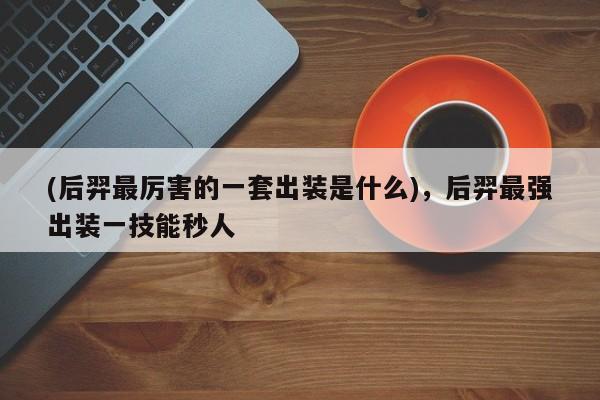 (后羿最厉害的一套出装是什么)，后羿最强出装一技能秒人