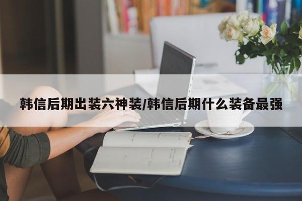 韩信后期出装六神装/韩信后期什么装备最强