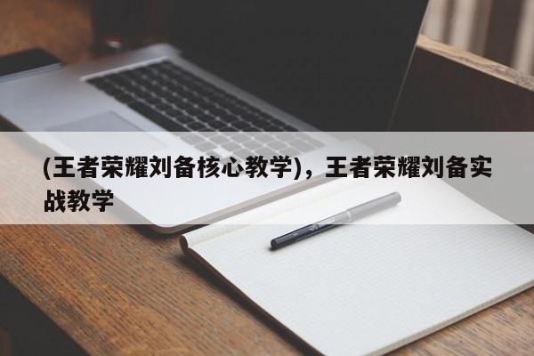 (王者荣耀刘备核心教学)，王者荣耀刘备实战教学