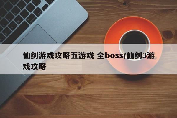 仙剑游戏攻略五游戏 全boss/仙剑3游戏攻略