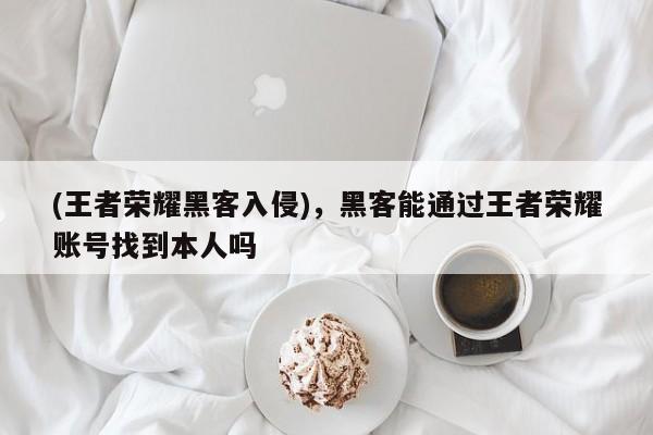 (王者荣耀黑客入侵)，黑客能通过王者荣耀账号找到本人吗