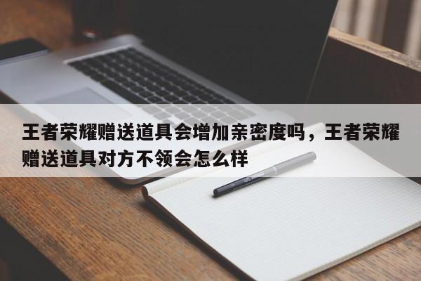 王者荣耀赠送道具会增加亲密度吗,王者荣耀赠送道具对方不领会怎么样