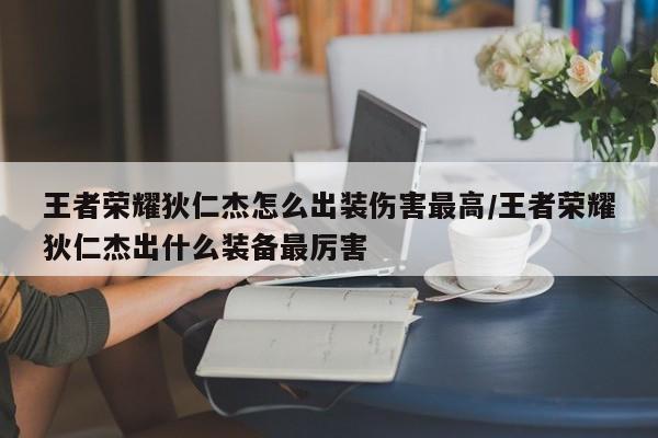 王者荣耀狄仁杰怎么出装伤害最高/王者荣耀狄仁杰出什么装备最厉害