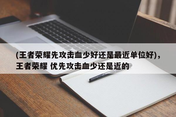 (王者荣耀先攻击血少好还是最近单位好)，王者荣耀 优先攻击血少还是近的